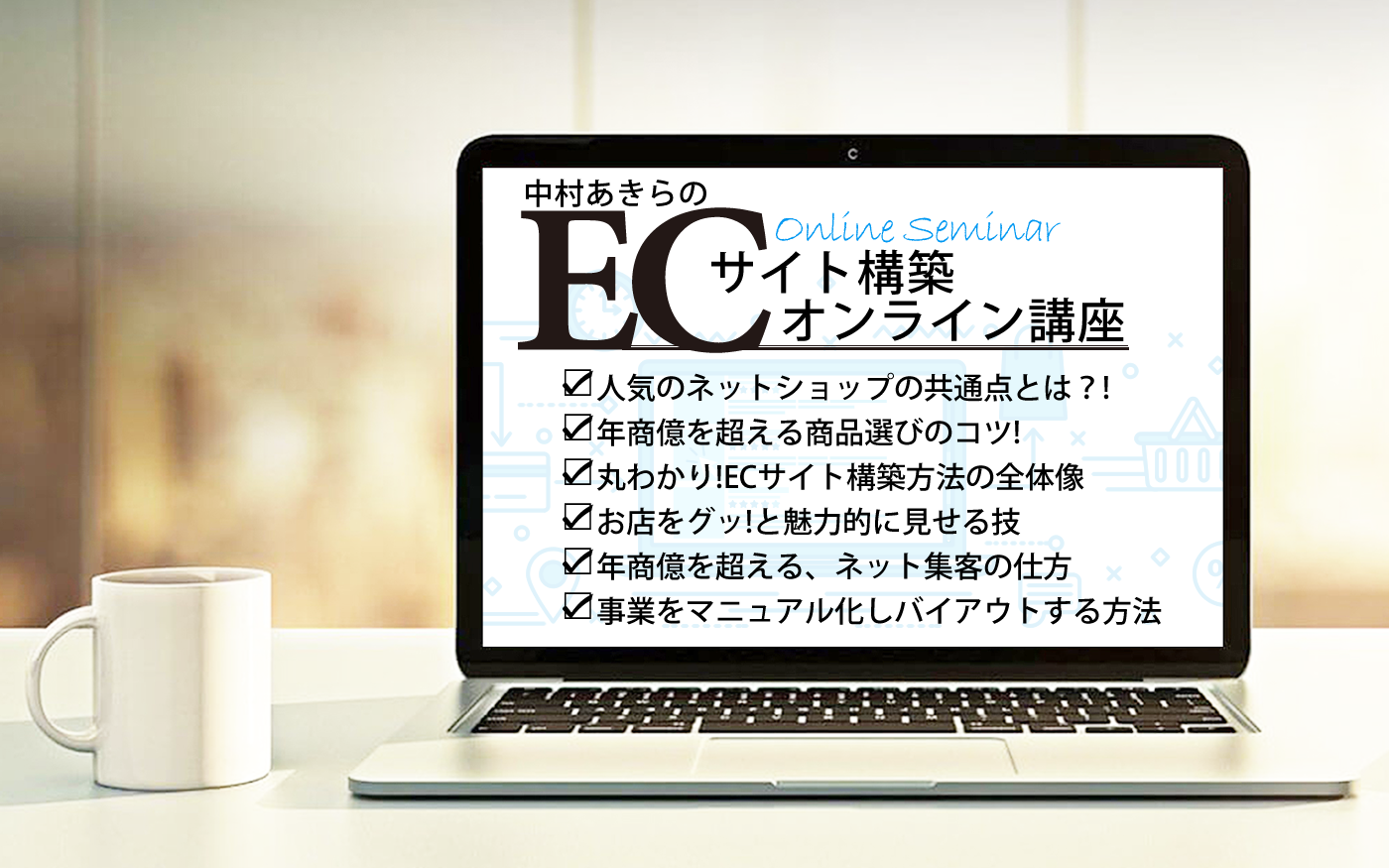 【ECサイト構築 ステップ１】 「人気ネットショップの共通点とは？！」 【ECサイト構築 ステップ２】 「中村あきら流！年商「億を超える商品選びのコツ！」 【ECサイト構築 ステップ３】 「丸わかり！ECサイト構築方法の全体像」 【ECサイト構築 ステップ４】 「お店をグッ！と魅力的にみせる技」 【ECサイト構築 ステップ５】 「年商億を超える、ネット集客の仕方」 【バイアウトの方法 ステップ6】 「事業をマニュアル化し、バイアウト（売却）する方法」