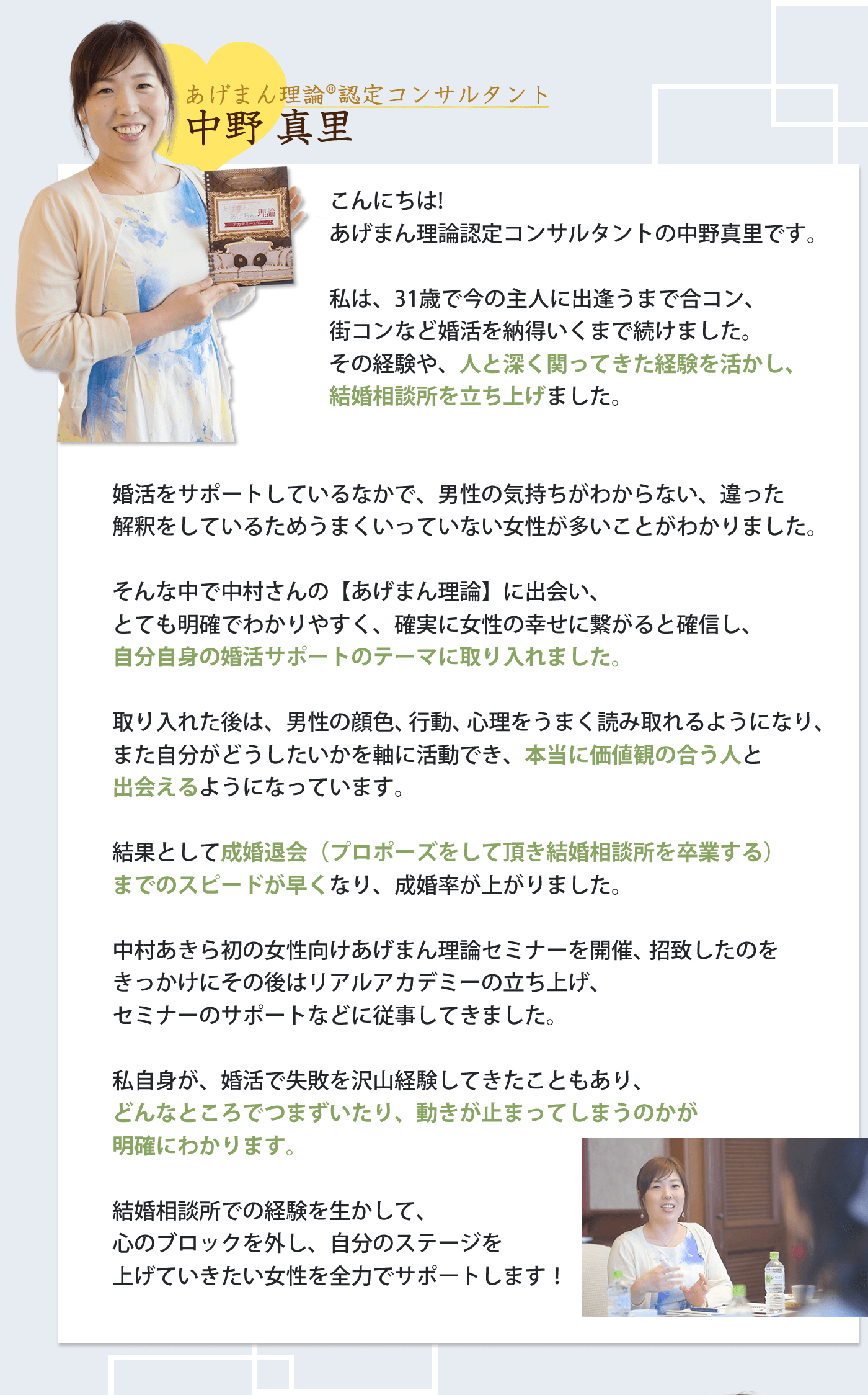 こんにちは。 結婚コンシェルジュの中野真里です。 私は、31歳で今の主人に出逢うまで合コン、 街コンなど婚活を納得いくまで続けました。 その経験や、人と深く関ってきた経験を活かし、 結婚相談所を立ち上げました。 婚活をサポートしているなかで、男性の気持ちがわからない。 違った解釈をしているため、うまくいっていない女性が多いことがわかりました。 そんな中で、中村さんの【parcy's】に出会い、とても明確でわかりやすく、確実に女性の幸せに繋がると確信し、自分自身の婚活サポートのテーマに取り入れました。 取り入れたあとは、男性の顔色、行動、心理をうまく読み取れるようになり、また自分がどうしたいを軸に活動でき、本当に価値観の合う人と出会えるようになっています。結果として、成婚退会（プロポーズをして頂き結婚相談所を卒業する）までのスピードが早くなり、成婚率が上がりました。 中村あきら初の女性向けparcy'sセミナーを開催、招致したのがきっかけで、その後はリアルアカデミーの立ち上げ、セミナーのサポートなどに従事してきました。 私自身が婚活で失敗を沢山経験してきたこともあり、どんなところでつまずいたり、動きが止まってしまうのかが明確にわかります。結婚相談所での経験を生かして、心のブロックを外し、自分のステージを上げていきたい女性を全力でサポートします！