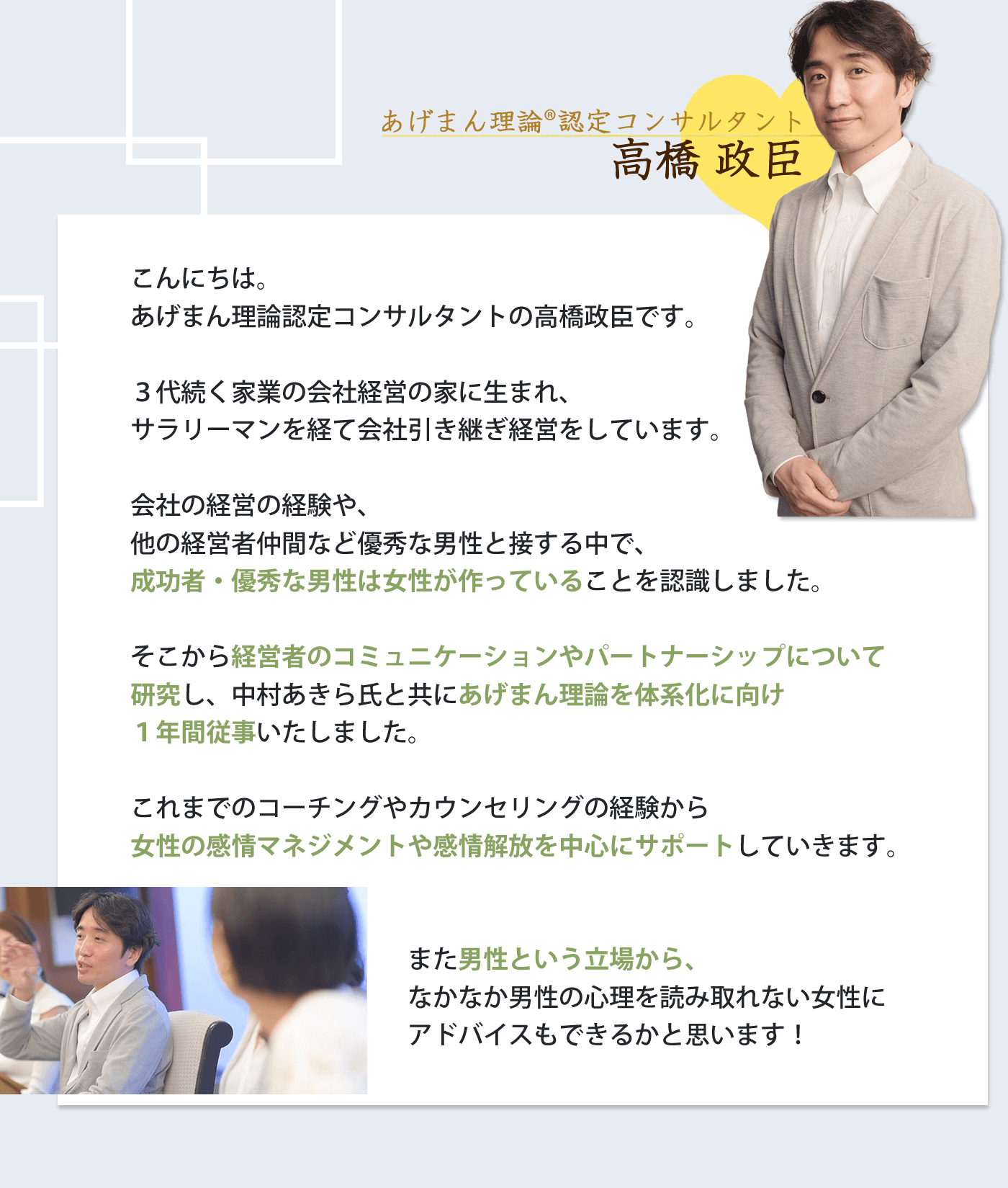 こんにちは。 高橋政臣です。 ３代続く家業の会社経営の家に生まれ、 サラリーマンを経て会社引き継ぎ経営をしています。 会社を経営する傍ら、他の経営者仲間など優秀な男性と 接する中で、全ての成功者・優秀な男性は 女性が作っていることを認識しました。 そこから、経営者のコミュニケーションや パートナーシップについて研究し、中村あきら氏と共にparcy'sプログラムを体系化に向けて１年間従事いたしました。 今までのコーチングやカウンセリングの経験から女性の感情マネジメントや感情解放を中心にサポートしていきます。 また、男性という立場でなかなか男性の心理を読み取れない女性にアドバイスもできるかと思います！