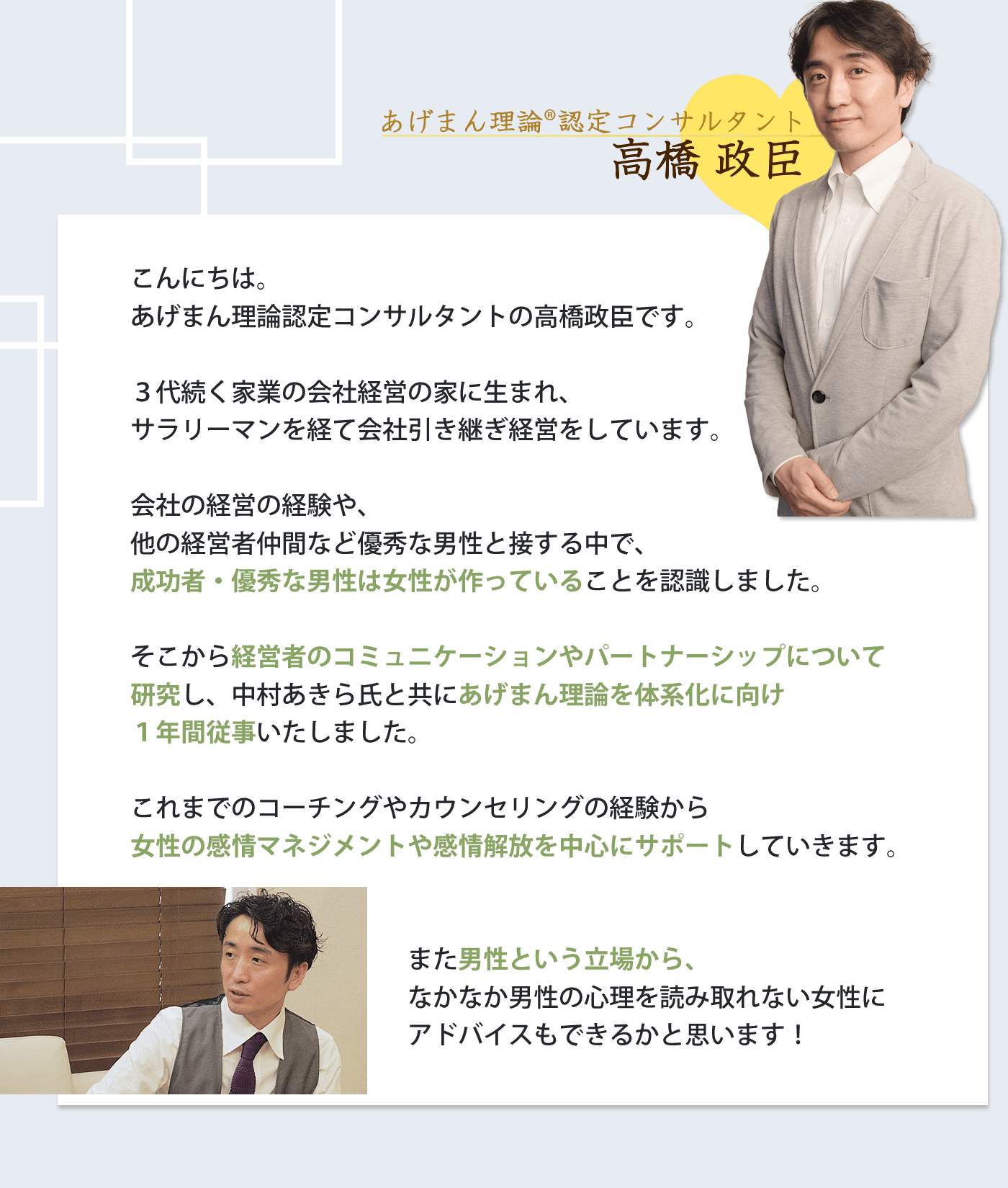 こんにちは。 高橋政臣です。 ３代続く家業の会社経営の家に生まれ、 サラリーマンを経て会社引き継ぎ経営をしています。 会社を経営する傍ら、他の経営者仲間など優秀な男性と 接する中で、全ての成功者・優秀な男性は 女性が作っていることを認識しました。 そこから、経営者のコミュニケーションや パートナーシップについて研究し、中村あきら氏と共にあげまん理論を体系化に向けて１年間従事いたしました。 今までのコーチングやカウンセリングの経験から女性の感情マネジメントや感情解放を中心にサポートしていきます。 また、男性という立場でなかなか男性の心理を読み取れない女性にアドバイスもできるかと思います！