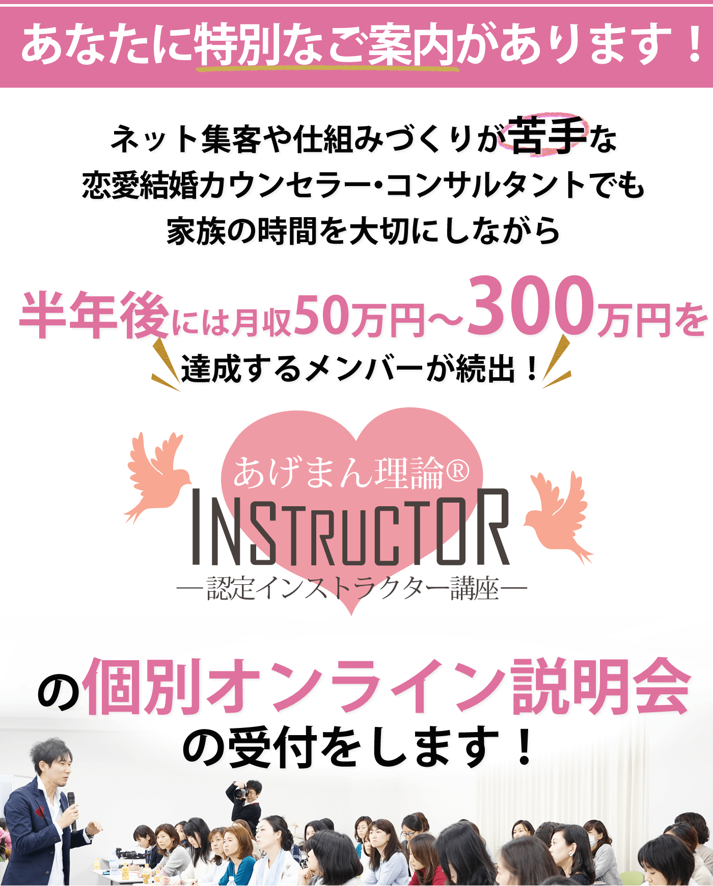 1日でも早く「集客・満足度UPの仕組み」を構築したい方はこのページをお読みください ネット集客や仕組みづくりが苦手な 恋愛結婚カウンセラー・コンサルタントでも 家族の時間を大切にしながら 半年後には月収50万円〜300万円を達成するメンバーが続出! あげまん理論®︎認定インストラクター講座 の個別オンライン説明会の受付をします!