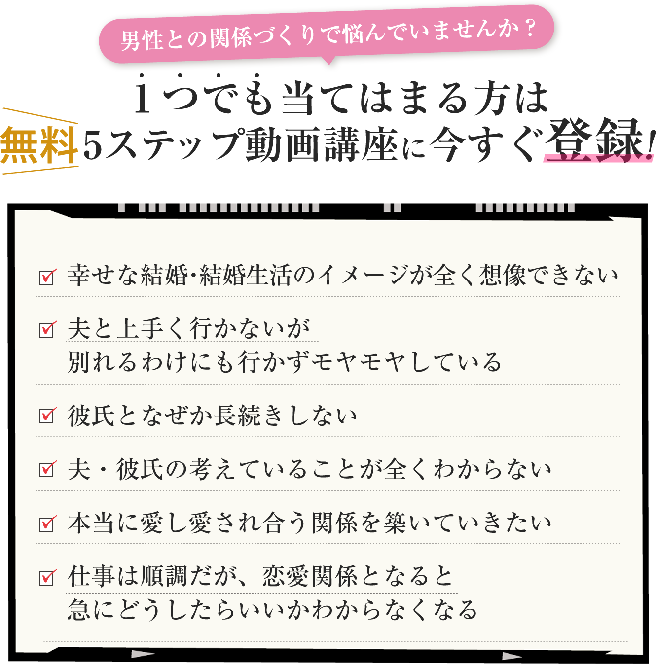 男性との関係作りで悩んでいませんか？ 1つでも当てはまる方は＜無料＞5ステップ動画講座に今すぐ登録！✓幸せな結婚・結婚生活のイメージが全く想像できない ✓夫と上手く行かないが別れるわけにも行かずモヤモヤしている✓彼氏となぜか長続きしない✓夫・彼氏の考えていることが全くわからない✓本当に愛し愛され合う関係を築いていきたい✓仕事は順調だが、恋愛関係となると急にどうしたらいいかわからなくなる