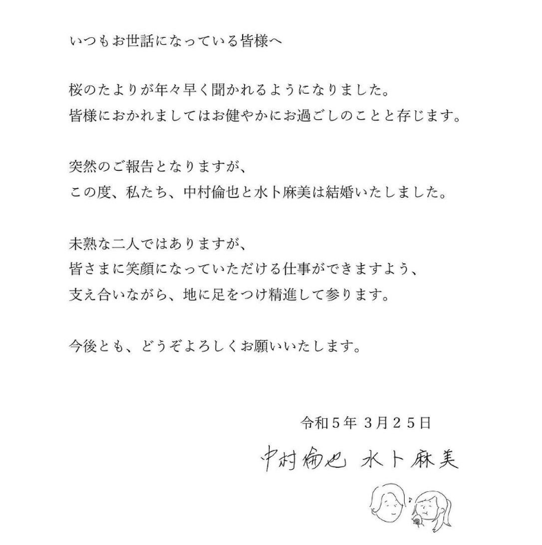 いつもお世話になっている皆様へ 桜のたよりが年々早く聞かれるようになりました。 皆様におかれましてはお健やかにお過ごしのことと存じます。 突然のご報告となりますが、 この度、私たち、 中村倫也と水卜麻美は結婚いたしました。 未熟な二人ではありますが、 皆さまに笑顔になっていただける仕事ができますよう、 支え合いながら、地に足をつけ精進して参ります。 今後とも、どうぞよろしくお願いいたします。 和5年3月25日