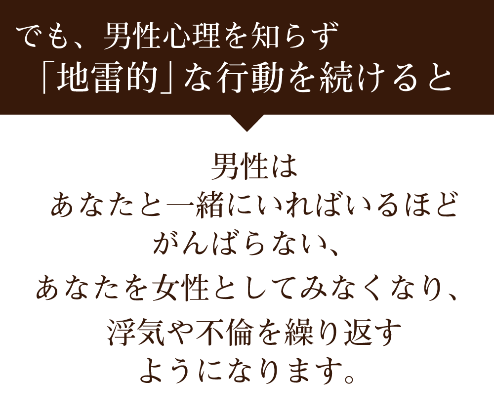 でも、男性心理を知らず「地雷的」な行動をとっていると、 男性はあなたと一緒にいればいるほどがんばらない、あなたを結婚相手ともみない、浮気や不倫を繰り返すようになります。