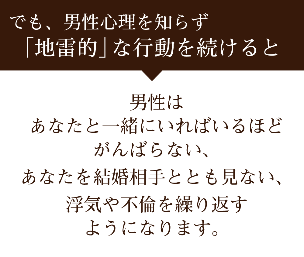 でも、男性心理を知らず「地雷的」な行動をとっていると、 男性はあなたと一緒にいればいるほどがんばらない、あなたを結婚相手ともみない、浮気や不倫を繰り返すようになります。